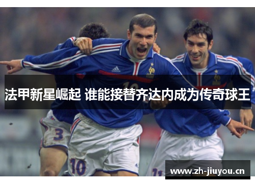 法甲新星崛起 谁能接替齐达内成为传奇球王 法甲新星崛起 谁能接替齐达内成为传奇球王