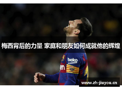 梅西背后的力量 家庭和朋友如何成就他的辉煌