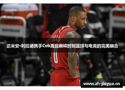达米安·利拉德携手Ceb再现巅峰时刻篮球与电竞的完美融合 达米安·利拉德携手Ceb再现巅峰时刻篮球与电竞的完美融合