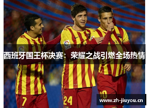 西班牙国王杯决赛:荣耀之战引燃全场热情 西班牙国王杯决赛:荣耀之战引燃全场热情