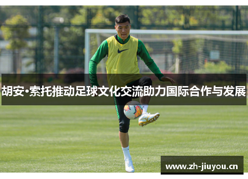 胡安·索托推动足球文化交流助力国际合作与发展 胡安·索托推动足球文化交流助力国际合作与发展