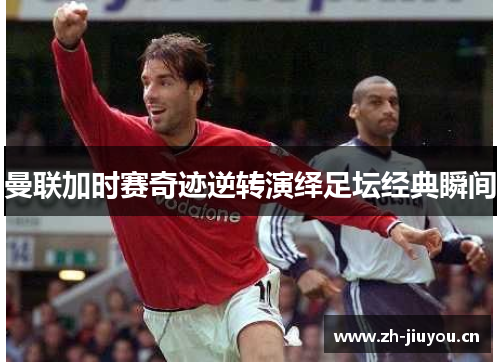 曼联加时赛奇迹逆转演绎足坛经典瞬间 曼联加时赛奇迹逆转演绎足坛经典瞬间