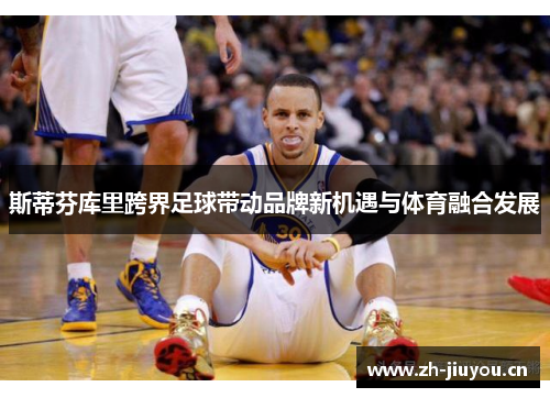 斯蒂芬库里跨界足球带动品牌新机遇与体育融合发展 斯蒂芬库里跨界足球带动品牌新机遇与体育融合发展